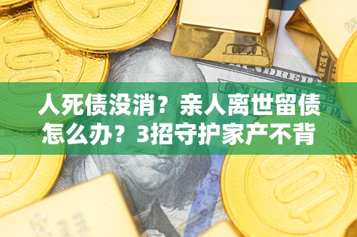 武汉人死债没消？亲人离世留债怎么办？3招守护家产不背锅