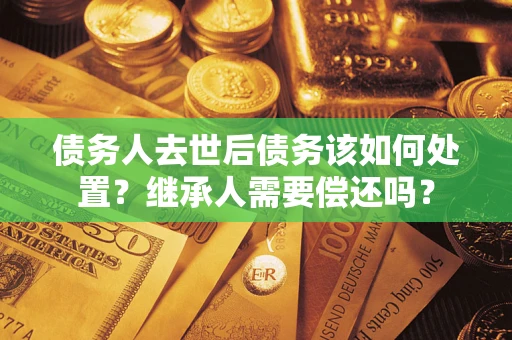 武汉债务人去世后债务该如何处置？继承人需要偿还吗？