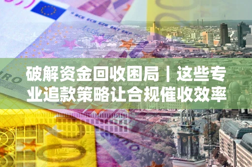 武汉破解资金回收困局｜这些专业追款策略让合规催收效率翻倍